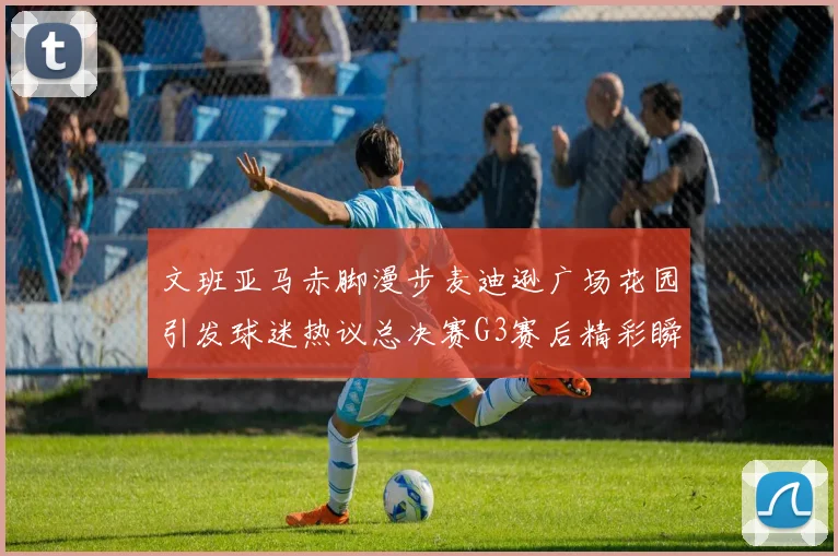 文班亚马赤脚漫步麦迪逊广场花园引发球迷热议总决赛G3赛后精彩瞬间
