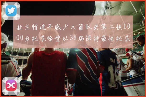 杜兰特追平威少火箭队史第二快1000分纪录哈登以38场保持最快纪录