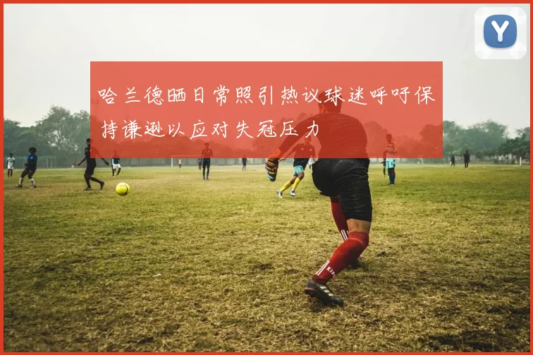 哈兰德晒日常照引热议球迷呼吁保持谦逊以应对失冠压力