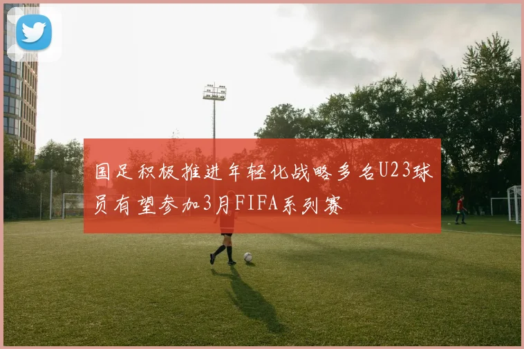 国足积极推进年轻化战略多名U23球员有望参加3月FIFA系列赛