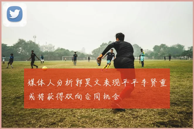 媒体人分析郭昊文表现平平李贤重或将获得双向合同机会