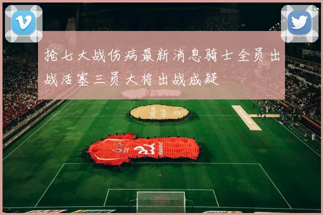 抢七大战伤病最新消息骑士全员出战活塞三员大将出战成疑
