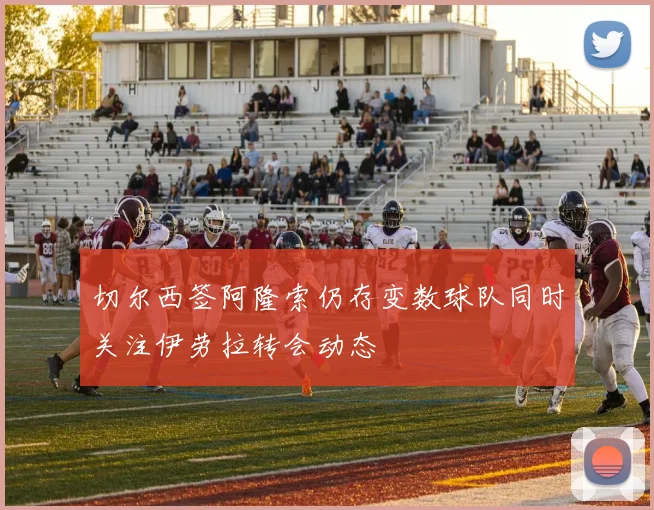 切尔西签阿隆索仍存变数球队同时关注伊劳拉转会动态