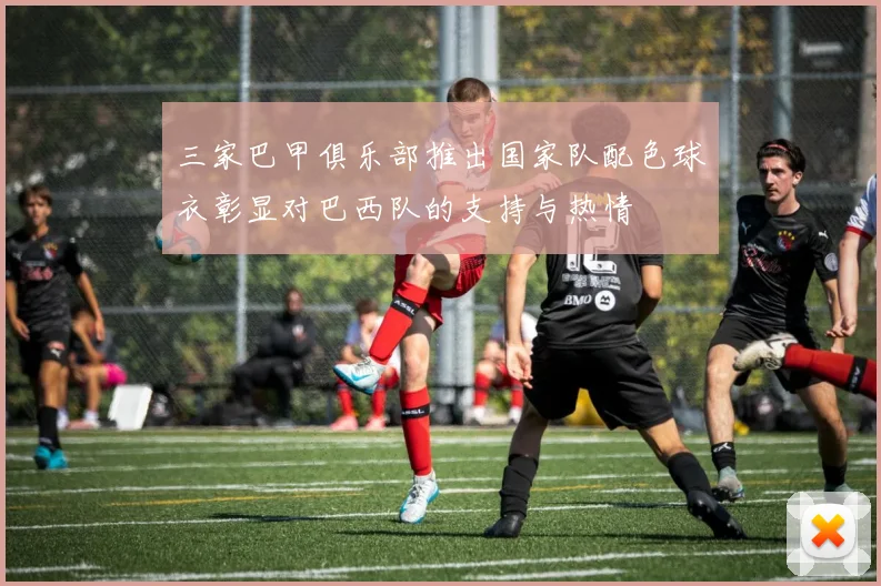 三家巴甲俱乐部推出国家队配色球衣彰显对巴西队的支持与热情