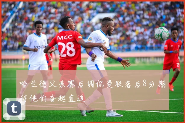 哈兰德父亲赛后调侃曼联落后8分期待他们奋起直追