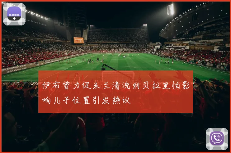 伊布曾力促米兰清洗利贝拉里怕影响儿子位置引发热议