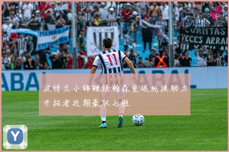 波特兰小锦鲤杨瀚森重返轮换助力开拓者近期豪取七胜