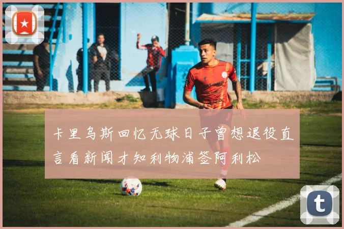 卡里乌斯回忆无球日子曾想退役直言看新闻才知利物浦签阿利松