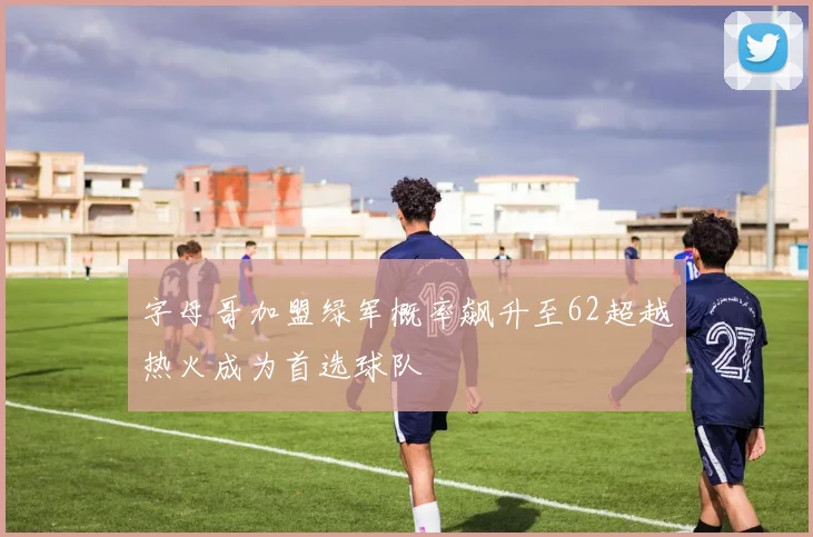 字母哥加盟绿军概率飙升至62超越热火成为首选球队