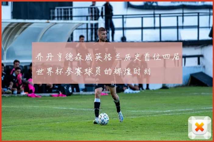 乔丹亨德森成英格兰历史首位四届世界杯参赛球员的辉煌时刻