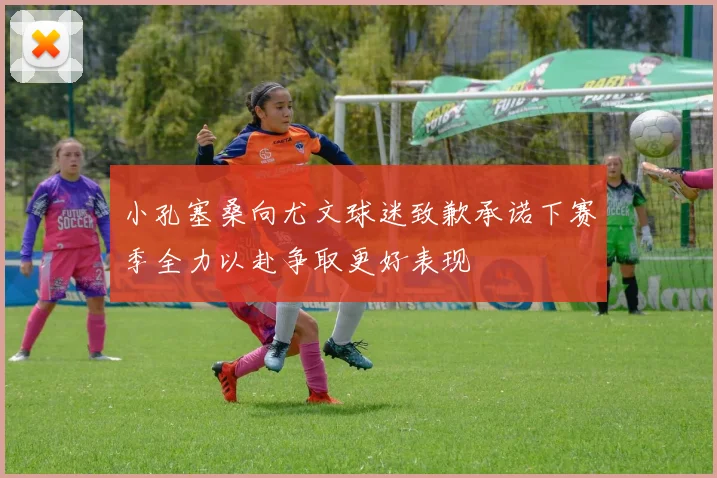 小孔塞桑向尤文球迷致歉承诺下赛季全力以赴争取更好表现