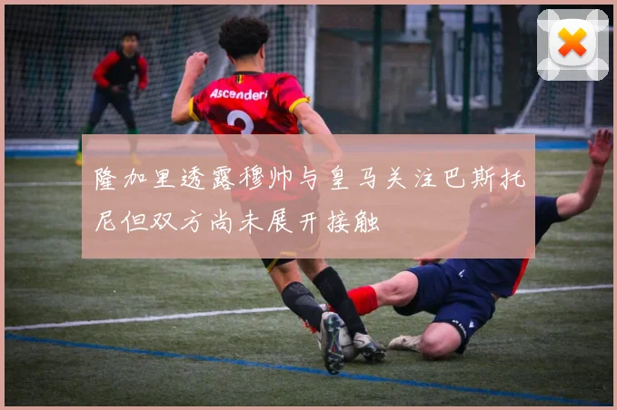 隆加里透露穆帅与皇马关注巴斯托尼但双方尚未展开接触