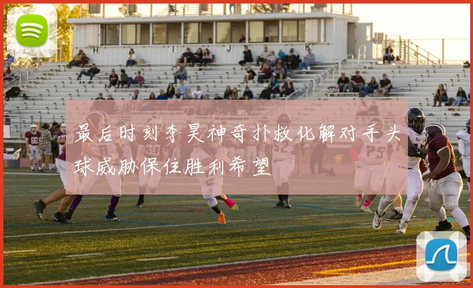 最后时刻李昊神奇扑救化解对手头球威胁保住胜利希望