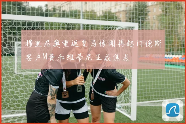 穆里尼奥重返皇马传闻再起门德斯客户M费和维蒂尼亚成焦点