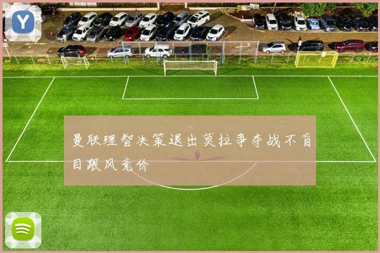 曼联理智决策退出莫拉争夺战不盲目跟风竞价