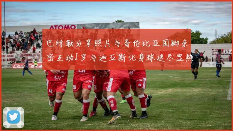 巴特勒分享照片与哥伦比亚国脚亲密互动J罗与迪亚斯化身球迷尽显热情