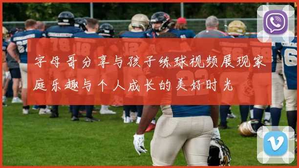 字母哥分享与孩子练球视频展现家庭乐趣与个人成长的美好时光