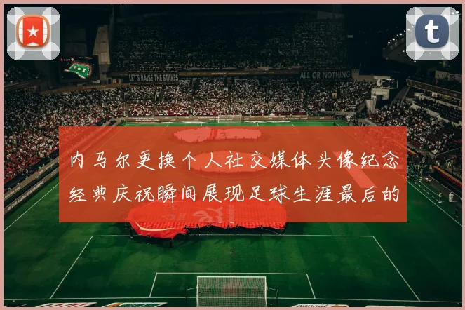 内马尔更换个人社交媒体头像纪念经典庆祝瞬间展现足球生涯最后的辉煌时刻