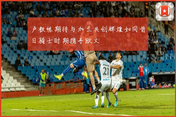 卢教练期待与加兰共创辉煌如同昔日骑士时期携手欧文