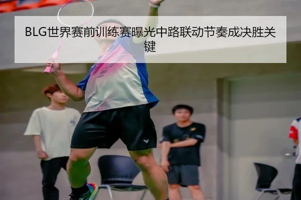 BLG世界赛前训练赛曝光中路联动节奏成决胜关键 | APP